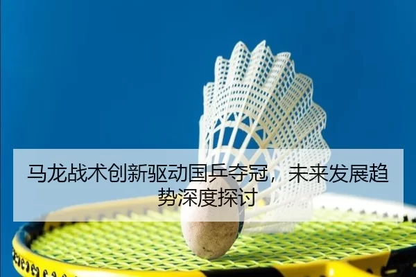 马龙战术创新驱动国乒夺冠，未来发展趋势深度探讨
