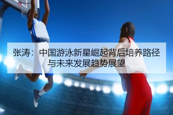 张涛：中国游泳新星崛起背后培养路径与未来发展趋势展望